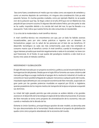 Jennifer Roman Ventura
Página 6
Sea como fuere, consideramos el medio que nos rodea como una especie de vertedero y
como un enorme depósito de suministros, sin ninguna otra consideración. Esto ya está
pasando factura. En muchas grandes ciudades, como por ejemplo Madrid, no se puede
vivir de la polución que hay. Se llegó a decir en el año 2010 que vivir en Madrid era más
perjudicial que consumir cocaína. En algunas islas del océano Índico, por otra parte, la vida
se ha vuelto imposible debido a la crecida del nivel del mar, lo que ha llevado a su
evacuación. Todo indica que nuestra forma de vida consumista en insostenible.
5. La crisis de la modernidad a nivel científico-técnico
A nivel científico-técnico nos encontramos con que, por un lado ha habido avances
incuestionables, pero por otro ciertas prácticas e ingenios son un desastre. Las
farmacéuticas juegan con la salud de las personas por el bien de sus beneficios. El
desarrollo tecnológico es cada vez más contaminante, pues está más orientado al
consumo masivo que al beneficio común. A nivel científico, cuando la investigación no
sigue intereses privados que revertirán negativamente o nada en la sociedad, no tiene con
qué financiarse. En el fondo, lo que queda del paradigma moderno a este nivel es un
bonito mito sobre el método científico.
MODERNIDAD Y GLOBALIZACIÓN
El siglo XX está marcado por un proyecto económico, políticoy social encaminadohacia la
homogenización del planeta. Desdeque en el siglo XIX se fomenta una nueva dinámica del
mercado que llega a su auge mediante el apogeo de la revolución industrial, el mundo se
concentra en hacer posible la llegada de cualquier mercancía a cualquier parte del mundo,
impulsado especialmente por una concepción económica de libre mercado, auspiciado en
gran parte por las grandes potencias mundiales en especial por EE.UU. e Inglaterra,
quienes poseedores de los mejores medios de transporte de la época empiezan a expandir
sus dominios.
La mitad del siglo pasado permite que este proceso se acelere debido a los grandes
avances en el desarrollo de la tecnología en especial de las telecomunicaciones. El proceso
de libre mercado se torna como proyecto de universalización de la economía, más aún
cuando a mediados de la década de los
Ochenta la Unión Soviética, principal bloque opositor de este modelo, se derrumba ante
los ojos desconcertados de la humanidad. Desde entonces el proyecto de globalización
queda como único proyecto abanderado de la economía del mundo.
 