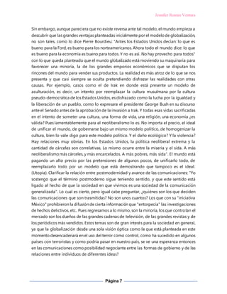 Jennifer Roman Ventura
Página 7
Sin embargo, aunque pareciera que no existe reversa ante tal modelo, el mundo empieza a
descubrir que las grandes ventajas planteadas inicialmente por el modelode globalización,
no son tales, como lo dice Pierre Bourdieu: "Antes los Estados Unidos decían: lo que es
bueno para la Ford, es bueno para los norteamericanos. Ahora todo el mundo dice: lo que
es bueno para la economía es bueno para todos. Y no es así. No hay provecho para todos"
con lo que queda planteado que el mundo globalizadoestá moviendo su maquinaria para
favorecer una minoría, la de los grandes emporios económicos que se disputan los
rincones del mundo para vender sus productos. La realidad es más atroz de lo que se nos
presenta y que casi siempre se oculta pretendiendo disfrazar las realidades con otras
causas. Por ejemplo, casos como el de Irak en donde está presente un modelo de
aculturación, es decir, un intento por reemplazar la cultura musulmana por la cultura
pseudo-democrática de los Estados Unidos, es disfrazado como la lucha por la igualdad y
la liberación de un pueblo, como lo expresara el presidente George Bush en su discurso
ante el Senado antes de la aprobación de la invasión a Irak. Y todas esas vidas sacrificadas
en el intento de someter una cultura, una forma de vida, una religión, una economía ¿es
válida? Pues lamentablemente para el neoliberalismo lo es. No importa el precio, el ideal
de unificar el mundo, de gobernarse bajo un mismo modelo político, de homogenizar la
cultura, bien lo vale digo para este modelo político. Y el daño ecológico? Y la violencia?
Hay relaciones muy obvias. En los Estados Unidos, la política neoliberal extrema y la
cantidad de cárceles son correlativas. Lo mismo ocurre entre la miseria y el sida. A más
neoliberalismomás cárceles, y más encarcelados. A más pobres, más sida". El mundo está
pagando un alto precio por las pretensiones de algunos pocos, de unificarlo todo, de
reemplazarlo todo por un modelo que está demostrando que tampoco es el ideal.
(Utopía). Clarificar la relación entre postmodernidad y avance de las comunicaciones: "Yo
sostengo que el término postmoderno sigue teniendo sentido, y que este sentido está
ligado al hecho de que la sociedad en que vivimos es una sociedad de la comunicación
generalizada". Lo cual es cierto, pero igual cabe preguntar, ¿quiénes son los que deciden
las comunicaciones que son trasmitidas? No son unos cuantos? Los que con su "iniciativa
México" prohibieron la difusión de cierta información que "entorpecía" las investigaciones
de hechos delictivos, etc.. Pues regresamos a lo mismo, son la minoría, los que controlan el
mercado son los dueños de las grandes cadenas de televisión, de las grandes revistas y de
los periódicos más vendidos. Estos temas son de gran interés para la sociedad en general,
ya que la globalización desde una sola visión óptica como la que está planteada en este
momento desencadenará en el uso del terror como control, como ha sucedido en algunos
países con terroristas y como podría pasar en nuestro país, se ve una esperanza entonces
en las comunicaciones como posibilidad negociante entre las formas de gobierno y de las
relaciones entre individuos de diferentes ideas?
 