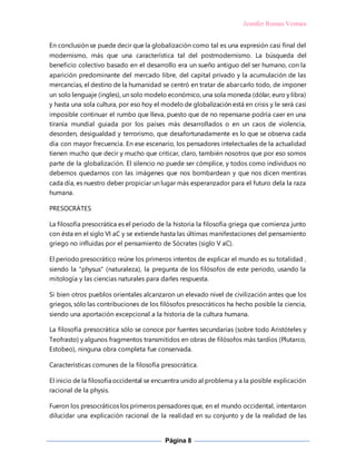 Jennifer Roman Ventura
Página 8
En conclusión se puede decir que la globalización como tal es una expresión casi final del
modernismo, más que una característica tal del postmodernismo. La búsqueda del
beneficio colectivo basado en el desarrollo era un sueño antiguo del ser humano, con la
aparición predominante del mercado libre, del capital privado y la acumulación de las
mercancías, el destino de la humanidad se centró en tratar de abarcarlo todo, de imponer
un solo lenguaje (ingles), un solo modelo económico, una sola moneda (dólar, euro y libra)
y hasta una sola cultura, por eso hoy el modelo de globalización está en crisis y le será casi
imposible continuar el rumbo que lleva, puesto que de no repensarse podría caer en una
tiranía mundial guiada por los países más desarrollados o en un caos de violencia,
desorden, desigualdad y terrorismo, que desafortunadamente es lo que se observa cada
día con mayor frecuencia. En ese escenario, los pensadores intelectuales de la actualidad
tienen mucho que decir y mucho que criticar, claro, también nosotros que por eso somos
parte de la globalización. El silencio no puede ser cómplice, y todos como individuos no
debemos quedarnos con las imágenes que nos bombardean y que nos dicen mentiras
cada día, es nuestro deber propiciar un lugar más esperanzador para el futuro dela la raza
humana.
PRESOCRÁTES
La filosofía presocrática es el periodo de la historia la filosofía griega que comienza junto
con ésta en el siglo VI aC y se extiende hasta las últimas manifestaciones del pensamiento
griego no influidas por el pensamiento de Sócrates (siglo V aC).
El periodo presocrático reúne los primeros intentos de explicar el mundo es su totalidad ,
siendo la "physus" (naturaleza), la pregunta de los filósofos de este periodo, usando la
mitología y las ciencias naturales para darles respuesta.
Si bien otros pueblos orientales alcanzaron un elevado nivel de civilización antes que los
griegos, sólo las contribuciones de los filósofos presocráticos ha hecho posible la ciencia,
siendo una aportación excepcional a la historia de la cultura humana.
La filosofía presocrática sólo se conoce por fuentes secundarias (sobre todo Aristóteles y
Teofrasto) y algunos fragmentos transmitidos en obras de filósofos más tardíos (Plutarco,
Estobeo), ninguna obra completa fue conservada.
Características comunes de la filosofía presocrática.
El inicio de la filosofía occidental se encuentra unido al problema y a la posible explicación
racional de la physis.
Fueron los presocráticos los primeros pensadores que, en el mundo occidental, intentaron
dilucidar una explicación racional de la realidad en su conjunto y de la realidad de las
 