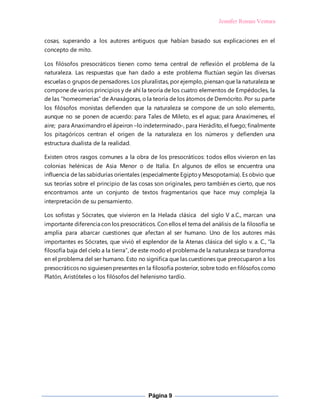 Jennifer Roman Ventura
Página 9
cosas, superando a los autores antiguos que habían basado sus explicaciones en el
concepto de mito.
Los filósofos presocráticos tienen como tema central de reflexión el problema de la
naturaleza. Las respuestas que han dado a este problema fluctúan según las diversas
escuelas o grupos de pensadores. Los pluralistas, por ejemplo, piensan que la naturaleza se
compone de varios principios y de ahí la teoría de los cuatro elementos de Empédocles, la
de las “homeomerías” de Anaxágoras, o la teoría de los átomos de Demócrito. Por su parte
los filósofos monistas defienden que la naturaleza se compone de un solo elemento,
aunque no se ponen de acuerdo: para Tales de Mileto, es el agua; para Anaxímenes, el
aire; para Anaximandro el ápeiron –lo indeterminado-, para Heráclito, el fuego; finalmente
los pitagóricos centran el origen de la naturaleza en los números y defienden una
estructura dualista de la realidad.
Existen otros rasgos comunes a la obra de los presocráticos: todos ellos vivieron en las
colonias helénicas de Asia Menor o de Italia. En algunos de ellos se encuentra una
influencia de las sabidurías orientales (especialmente Egiptoy Mesopotamia). Es obvio que
sus teorías sobre el principio de las cosas son originales, pero también es cierto, que nos
encontramos ante un conjunto de textos fragmentarios que hace muy compleja la
interpretación de su pensamiento.
Los sofistas y Sócrates, que vivieron en la Helada clásica del siglo V a.C., marcan una
importante diferencia con los presocráticos. Con ellos el tema del análisis de la filosofía se
amplia para abarcar cuestiones que afectan al ser humano. Uno de los autores más
importantes es Sócrates, que vivió el esplendor de la Atenas clásica del siglo v. a. C., “la
filosofía baja del cielo a la tierra”, de este modo el problema de la naturaleza se transforma
en el problema del ser humano. Esto no significa que las cuestiones que preocuparon a los
presocráticos no siguiesen presentes en la filosofía posterior, sobre todo en filósofos como
Platón, Aristóteles o los filósofos del helenismo tardío.
 