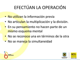 EFECTÚAN LA OPERACIÓN
• No utilizan la información previa
• No articulan la multiplicación y la división.
• En su pensamiento no hacen parte de un
  mismo esquema mental
• No se reconoce una en términos de la otra
• No se maneja la simultaneidad
 