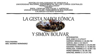 REPÚBLICA BOLIVARIANA DE VENEZUELA
UNIVERSIDAD NACIONAL EXPERIMENTAL DE LOS LLANOS CENTRALES
"RÓMULO GALLEGOS“
“UNERG”
ÁREA: CIENCIAS POLÍTICAS Y JURÍDICAS
UNIDAD CURRICULAR: PENSAMIENTO BOLÍVARIANO
CALABOZO ESTADO GUÁRICO
INTEGRANTES:
DIAZ JOSE C.I 31.479.817
GARRIDO BRENDA C.I 28.282.796
GARCÍA, ANA C.I 30.168.811
HERNÁNDEZ, ÁNDRES C.I 24.235.500
NAVARRO FRANCISCO C.I 18.909.052
PEÑALOZA, GABRIELA C.I 32.807.136
PEREZ ADRIANA C.I 30.168..928
SÁNCHEZ, MARÍA C.I 27.211.702
FACILITADORA:
ABG. DESIREE HERNÁNDEZ
LA GESTA NAPOLEÓNICA
Y SIMÓN BOLIVAR
 