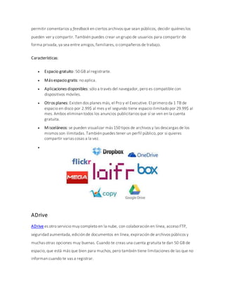 permitir comentarios y feedback en ciertos archivos que sean públicos, decidir quiénes los
pueden ver y compartir. También puedes crear un grupo de usuarios para compartir de
forma privada, ya sea entre amigos, familiares, o compañeros de trabajo.
Características:
 Espacio gratuito: 50 GB al registrarte.
 Más espacio gratis: no aplica.
 Aplicaciones disponibles: sólo a través del navegador, pero es compatible con
dispositivos móviles.
 Otros planes: Existen dos planes más, el Pro y el Executive. El primero da 1 TB de
espacio en disco por 2.99$ al mes y el segundo tiene espacio ilimitado por 29.99$ al
mes. Ambos eliminan todos los anuncios publicitarios que sí se ven en la cuenta
gratuita.
 Misceláneos: se pueden visualizar más 150 tipos de archivos y las descargas de los
mismos son ilimitadas. También puedes tener un perfil público, por si quieres
compartir varias cosas a la vez.

ADrive
ADrive es otro servicio muy completo en la nube, con colaboración en línea, acceso FTP,
seguridad aumentada, edición de documentos en línea, expiración de archivos públicos y
muchas otras opciones muy buenas. Cuando te creas una cuenta gratuita te dan 50 GB de
espacio, que está más que bien para muchos, pero también tiene limitaciones de las que no
informan cuando te vas a registrar.
 