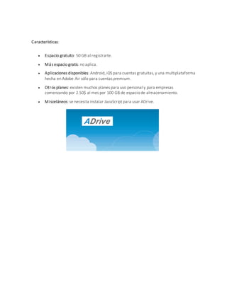 Características:
 Espacio gratuito: 50 GB al registrarte.
 Más espacio gratis: no aplica.
 Aplicaciones disponibles: Android, iOS para cuentas gratuitas, y una multiplataforma
hecha en Adobe Air sólo para cuentas premium.
 Otros planes: existen muchos planes para uso personal y para empresas
comenzando por 2.50$ al mes por 100 GB de espacio de almacenamiento.
 Misceláneos: se necesita instalar JavaScript para usar ADrive.
 