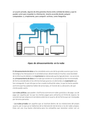 un usuario privado, algunos de ellos gratuitos (hasta cierta cantidad de datos), y que te
pueden servir para respaldar tu información, tenerla accesible desde cualquier
computadora o, simplemente, para compartir archivos, como fotografías
-tipos de almacenamiento en la nube
El Almacenamiento de datos se ha concebido como uno de los grandes avances que la era
tecnológica ha interpuesto en la sociedad actual, denominada en muchos casos Sociedad
de la Información debido a la importancia tan destacada que ha logrado tener. Los servicios
de almacenamiento de datos en la nube que existen en la actualidad se han incrementado
de forma considerable en los últimos tiempos gracias a la demanda y la expectación que
han conseguido. Es por ello que se han creado multitud de nubes, lo que ha hecho posible
asimismo que hoy podamos hablar de varios tipos, en función de su ubicación y de qué
cliente pueda usarla:
Las nubes públicas, que pueden clasificarse asimismo en nubes gratuitas o de pago. Las de
pago son aquellas por las que los clientes pagan para utilizarlas sin límite de espacio. Se
caracterizan por alojarse en servidores externos al usuario, de tal forma que son manejadas
por terceras personas.
- Las nubes privadas son aquellas que se localizan dentro de las instalaciones del propio
usuario, por lo que ya no hablamos de la intervención de terceros si no de nubes propias.
Estas son una muy buena alternativa para las compañías que necesitan contar con un
 