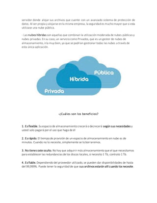 servidor donde alojar sus archivos que cuente con un avanzado sistema de protección de
datos. Al ser propia y alojarse en la misma empresa, la seguridad es mucho mayor que si esta
utilizase una nube pública.
- Las nubes híbridas son aquellas que combinan la utilización moderada de nubes públicas y
nubes privadas. En su caso, un servicio como Privados, que es un gestor de nubes de
almacenamiento, iría muy bien, ya que se podrían gestionar todas las nubes a través de
esta única aplicación.
-¿Cuáles son los beneficios?
1. Es flexible. Su espacio de almacenamiento crecerá o decrecerá según sus necesidades y
usted solo pagará por el uso que haga de él
2. Es rápido. El tiempo de provisión de un espacio de almacenamiento en nube es de
minutos. Cuando no lo necesite, simplemente se lo borraremos.
3. No tienecoste oculto. No hay que adquirir más almacenamiento que el que necesitamos
para establecer las redundancias de los discos locales, si necesito 1 Tb, contrato 1 Tb.
4. Es fiable.Dependiendo del proveedor utilizado, se pueden dar disponibilidades de hasta
del 99,999%. Puede tener la seguridad de que sus archivos estarán allí cuando los necesite.
 