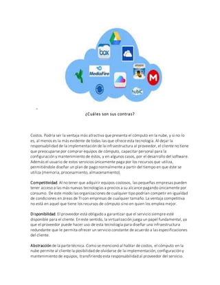 -
¿Cuáles son sus contras?
Costos. Podría ser la ventaja más atractiva que presenta el cómputo en la nube, y si no lo
es, al menos es la más evidente de todas las que ofrece esta tecnología. Al dejar la
responsabilidad de la implementación de la infraestructura al proveedor, el cliente no tiene
que preocuparse por comprar equipos de cómputo, capacitar personal para la
configuración y mantenimiento de éstos, y en algunos casos, por el desarrollo del software.
Además el usuario de estos servicios únicamente paga por los recursos que utiliza,
permitiéndole diseñar un plan de pago normalmente a partir del tiempo en que éste se
utiliza (memoria, procesamiento, almacenamiento).
Competitividad. Al no tener que adquirir equipos costosos, las pequeñas empresas pueden
tener acceso a las más nuevas tecnologías a precios a su alcance pagando únicamente por
consumo. De este modo las organizaciones de cualquier tipo podrían competir en igualdad
de condiciones en áreas de TI con empresas de cualquier tamaño. La ventaja competitiva
no está en aquel que tiene los recursos de cómputo sino en quien los emplea mejor.
Disponibilidad. El proveedor está obligado a garantizar que el servicio siempre esté
disponible para el cliente. En este sentido, la virtualización juega un papel fundamental, ya
que el proveedor puede hacer uso de esta tecnología para diseñar una infraestructura
redundante que le permita ofrecer un servicio constante de acuerdo a las especificaciones
del cliente.
Abstracción de la parte técnica. Como se mencionó al hablar de costos, el cómputo en la
nube permite al cliente la posibilidad de olvidarse de la implementación, configuración y
mantenimiento de equipos; transfiriendo esta responsabilidad al proveedor del servicio.
 