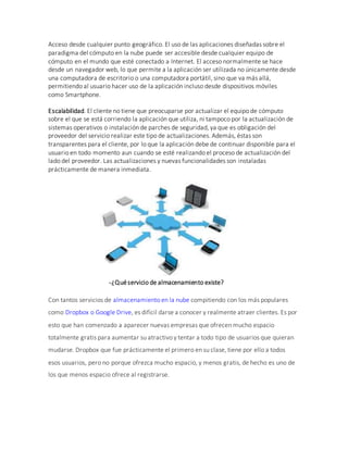 Acceso desde cualquier punto geográfico. El uso de las aplicaciones diseñadas sobre el
paradigma del cómputo en la nube puede ser accesible desde cualquier equipo de
cómputo en el mundo que esté conectado a Internet. El acceso normalmente se hace
desde un navegador web, lo que permite a la aplicación ser utilizada no únicamente desde
una computadora de escritorio o una computadora portátil, sino que va más allá,
permitiendo al usuario hacer uso de la aplicación incluso desde dispositivos móviles
como Smartphone.
Escalabilidad. El cliente no tiene que preocuparse por actualizar el equipo de cómputo
sobre el que se está corriendo la aplicación que utiliza, ni tampoco por la actualización de
sistemas operativos o instalación de parches de seguridad, ya que es obligación del
proveedor del servicio realizar este tipo de actualizaciones. Además, éstas son
transparentes para el cliente, por lo que la aplicación debe de continuar disponible para el
usuario en todo momento aun cuando se esté realizando el proceso de actualización del
lado del proveedor. Las actualizaciones y nuevas funcionalidades son instaladas
prácticamente de manera inmediata.
-¿Quéservicio de almacenamiento existe?
Con tantos servicios de almacenamiento en la nube compitiendo con los más populares
como Dropbox o Google Drive, es difícil darse a conocer y realmente atraer clientes. Es por
esto que han comenzado a aparecer nuevas empresas que ofrecen mucho espacio
totalmente gratis para aumentar su atractivo y tentar a todo tipo de usuarios que quieran
mudarse. Dropbox que fue prácticamente el primero en su clase, tiene por ello a todos
esos usuarios, pero no porque ofrezca mucho espacio, y menos gratis, de hecho es uno de
los que menos espacio ofrece al registrarse.
 