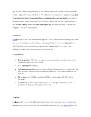 Hay muchas cosas que podemos hacer con nuestro espacio en la nube, y contar con unas
cuantas gigas extra nunca está de más. Por esta razón nos dedicamos a buscar los servicios
de almacenamiento en la nube que ofrecen más espacio de manera gratuita, y que sean lo
suficientemente fiables para alojar nuestros datos en ellos. Tal vez te sorprenda descubrir
que puedes obtener hasta 100 GB de espacio gratuito, mucho más que los 2 GB que te da
Dropbox, o los 15 de Google Drive.
Shared.com
Share ofrece 100 GB en el momento del registro y tiene componentes sociales porque crea
una línea de tiempo en tu perfil si subes archivos públicos. Al mismo tiempo puedes ver
todo lo que otros han compartido de la misma forma y darles un “me gusta” a sus
publicaciones, así como comentar y recibir comentarios.
Características:
 Espacio gratuito: 100 GB con el registro que se puede hacer usando tu cuenta de
Facebook o por correo electrónico.
 Más espacio gratis: no aplica.
 Aplicaciones disponibles: está en Beta y todavía no hay aplicaciones para ningún tipo
de dispositivo. Sólo se puede usar desde el navegador, aunque es compatible con
móviles.
 Otros planes: por 9.95$ al mes ofrecen 1 TB de espacio, y por 24.95$ espacio
ilimitado.
 Misceláneos: un dato importante es que si en el plan gratuito no hay acceso a la
cuenta en 90 días, los archivos serán borrados.
SurDoc
SurDoc también ofrece 100 GB de espacio gratuito en el registro pero tiene muchas más
opciones que el servicio anterior. Por ejemplo, ofrece protección y alta seguridad para los
 