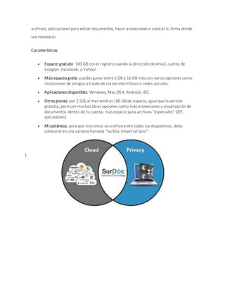 archivos, aplicaciones para editar documentos, hacer anotaciones o colocar tu firma donde
sea necesario
Características:
 Espacio gratuito: 100 GB con el registro usando la dirección de email, cuenta de
Google+, Facebook, o Yahoo!.
 Más espacio gratis: puedes ganar entre 1 GB y 10 GB más con varias opciones como
invitaciones de amigos a través de correo electrónico o redes sociales.
 Aplicaciones disponibles: Windows, Mac OS X, Android, iOS.
 Otros planes: por 2.50$ al mes tendrás 100 GB de espacio, igual que la versión
gratuita, pero con muchas otras opciones como más anotaciones y visualización de
documentos dentro de tu cuenta, más espacio para archivos “especiales” (ZIP,
ejecutables).
 Misceláneos: para que sincronice un archivo entre todos los dispositivos, debe
colocarse en una carpeta llamada “SurDoc Universal Sync”.
1.
 
