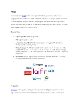 Mega
Muchos conocen Mega, el sitio creado por Kim Dotcom, quien fuese el dueño de
Megaupload. Que él esté relacionado con este nuevo servicio hace que algunos se sientan
un poco inseguros respecto al mismo, pero Mega es uno de los sitios más seguros que
existen para almacenar en la nube, ya que se cifran todos los datos almacenados, y cuando
los descargas vuelven a su estado original.
Características:
 Espacio gratuito: 50 GB al registrarte.
 Más espacio gratis: no aplica.
 Aplicaciones disponibles: Windows (pronto para Linux y para Mac), Android,
Blackberry, iOS, Chrome y Firefox.
 Otros planes: por 99.99€ obtienes 500 GB de espacio y 12 TB de ancho de banda,
por 199.99€ tendrás 2 TB de espacio y 48 TB de ancho de banda. Finalmentel, por
299.99€ obtendrás 4 TB de almacenamiento y 96 TB de ancho de banda. Los precios
son anuales.
 Misceláneos: mucha seguridad con información detallada del acceso a tu cuenta,
SSL para transferencia de archivos, entre otras.

Firedrive
Firedrive es otra opción sencilla y atractiva que te da 50 GB gratis al registrarte. Tiene
algunas opciones interesantes, como colocar contraseñas individuales a cada carpeta,
 