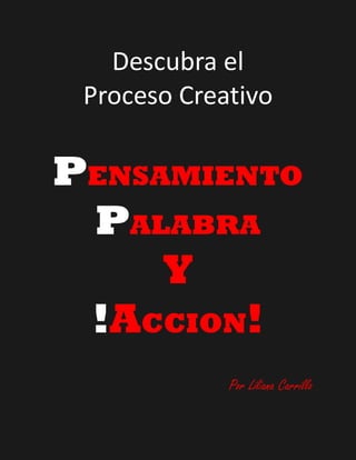 Descubra el
 Proceso Creativo

PENSAMIENTO
 PALABRA
     Y
 !ACCION!
             Por Liliana Carrillo
 