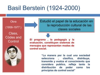Basil Berstein (1924-2000)

   Obra

(1958-1977 )

  Class,
Códes and
               El programa , la pedagogía y la
 Control       evaluación, constituyen sistemas de
               mensajes que representan modos de
               control social.

                        “La manera por la cual una sociedad
                        selecciona    ,   clasifica,  distribuye,
                        transmite y evalúa el conocimiento que
                        considera publico, refleja tanto la
                        distribución de poder como los
                        principios de control social”
 