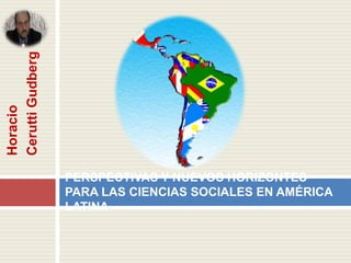 Cerutti Gudberg
Horacio




                  PERSPECTIVAS Y NUEVOS HORIZONTES
                  PARA LAS CIENCIAS SOCIALES EN AMÉRICA
                  LATINA
 