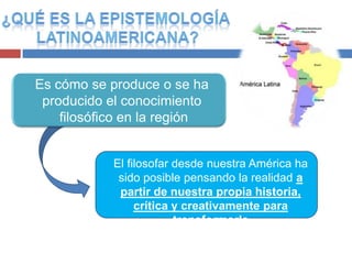 Es cómo se produce o se ha
 producido el conocimiento
    filosófico en la región


            El filosofar desde nuestra América ha
             sido posible pensando la realidad a
             partir de nuestra propia historia,
                 crítica y creativamente para
                         transformarla
 