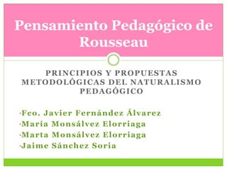 Pensamiento Pedagógico de
       Rousseau

   PRINCIPIOS Y PROPUESTAS
METODOLÓGICAS DEL NATURALISMO
         PEDAGÓGICO

•F c o . J a v i e r F e r n á n d e z Á l v a r e z
•M a r í a M o n s á l v e z E l o r r i a g a
•M a r t a M o n s á l v e z E l o r r i a g a
•J a i m e S á n c h e z S o r i a
 