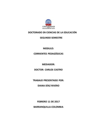 DOCTORADO EN CIENCIAS DE LA EDUCACIÓN
SEGUNDO SEMESTRE
MODULO:
CORRIENTES PEDAGÓGICAS
MEDIADOR:
DOCTOR: CARLOS CASTRO
TRABAJO PRESENTADO POR:
DIANA DÍAZ RIVERO
FEBRERO 11 DE 2017
BARRANQUILLA-COLOMBIA
 