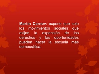 Martin Carnov: expone que solo 
los movimientos sociales que 
exijan la expansión de los 
derechos y las oportunidades 
pueden hacer la escuela más 
democrática. 
 