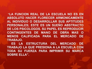 “LA FUNCION REAL DE LA ESCUELA NO ES EN 
ABSOLUTO HACER FLORECER ARMONICAMENTE 
AL INDIVIDUO O DESARROLLAR SUS APTITUDES 
PERSONALES; ESTE ES UN SUEÑO ABSTRACTO 
DE LOS PSICOLOGOS. SU PAPEL ES REPRODUCIR 
CONTINGENTES DE MANO DE OBRA MAS O 
MENOS CALIFICADA PARA EL MERCADO DE 
TRABAJO. 
ES LA ESTRUCTURA DEL MERCADO DE 
TRABAJO LA QUE PRESIONA A LA ESCUELA CON 
TODA SU FUERZA PARA IMPRIMIR SU MARCA 
SOBRE ELLA”. 
