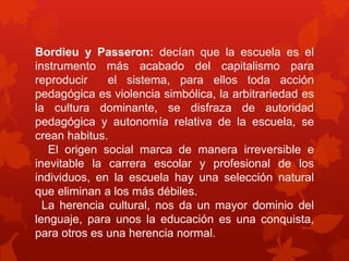 Bordieu y Passeron: decían que la escuela es el 
instrumento más acabado del capitalismo para 
reproducir el sistema, para ellos toda acción 
pedagógica es violencia simbólica, la arbitrariedad es 
la cultura dominante, se disfraza de autoridad 
pedagógica y autonomía relativa de la escuela, se 
crean habitus. 
El origen social marca de manera irreversible e 
inevitable la carrera escolar y profesional de los 
individuos, en la escuela hay una selección natural 
que eliminan a los más débiles. 
La herencia cultural, nos da un mayor dominio del 
lenguaje, para unos la educación es una conquista, 
para otros es una herencia normal. 
 