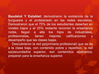 Baudelot Y Establet: demostraron la existencia de la 
burguesía y el proletariado en las redes escolares. 
Demostraron que el 75% de los estudiantes desertan en 
niveles bajos y el 25% restante recorren la enseñanza 
noble, llegan a ella los hijos de industriales, 
profesionistas, tienen mejores calificaciones y 
desempeño que las clases bajas. 
Descubrieron la red pp(primaria profesional) que se da 
a la clase baja, con contenido pobre y repetitivo, la red 
ss(secundadria superior, son contenidos abstractos, 
preparan para la enseñanza superior. 
 