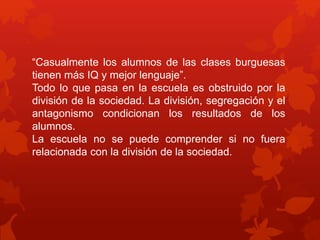 “Casualmente los alumnos de las clases burguesas 
tienen más IQ y mejor lenguaje”. 
Todo lo que pasa en la escuela es obstruido por la 
división de la sociedad. La división, segregación y el 
antagonismo condicionan los resultados de los 
alumnos. 
La escuela no se puede comprender si no fuera 
relacionada con la división de la sociedad. 
 