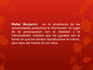 Walter Benjamín: en la enseñanza de las 
universidades predomina la información, en lugar 
de la preocupación con la totalidad y la 
individualidad, sostiene que los juguetes son la 
forma en que los adultos reproducimos la cultura, 
pero lejos del interés de los niños 
 