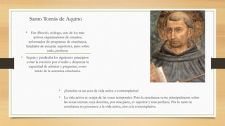 Santo Tomás de Aquino
• ¿Enseñar es un acto de vida activa o contemplativa?
• La vida activa se ocupa de las cosas temporales. Pero la enseñanza versa principalmente sobre
las cosas eternas cuya doctrina, por otra parte, es superior y más perfecta. Por lo tanto la
enseñanza no pertenece a la vida activa, sino a la contemplativa.
• Fue filosofo, teólogo, uno de los más
activos organizadores de estudios,
reformador de programas de enseñanza,
fundador de escuelas superiores, pero sobre
todo, profesor.
• Seguía y predicaba los siguientes principios:
evitar la aversión por el tedio y despertar la
capacidad de admirar y preguntar, como
inicio de la autentica enseñanza.
 