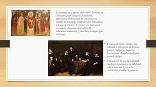 Los padres de la iglesia entre ellos Clemente de
Alejandría, San Gregorio, San Basilio-
impusieron la necesidad de establecer un
cuerpo de doctrinas, dogmas, culto y disciplina
a la nueva religión. Así como una educación
catequista, dogmática para el pueblo y
educación humanista y filosófica-teológica para
el clérigo.
• Crearon al mismo tiempo una
educación catequista, dogmática
para el pueblo y educación
humanista y filosófica-teológica
para el clérigo.
• Obtuvieron de este la humildad
mediante juramentos de fidelidad
a la fe cristiana y votos de
obediencia, castidad y pobreza.
 