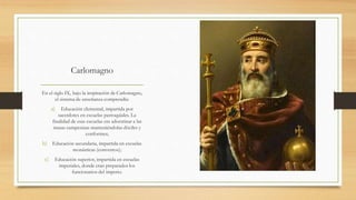 Carlomagno
En el siglo IX, bajo la inspiración de Carlomagno,
el sistema de enseñanza comprendía:
a) Educación elemental, impartida por
sacerdotes en escuelas parroquiales. La
finalidad de esas escuelas era adoctrinar a las
masas campesinas manteniéndolas dóciles y
conformes;
b) Educación secundaria, impartida en escuelas
monásticas (conventos);
c) Educación superior, impartida en escuelas
imperiales, donde eran preparados los
funcionarios del imperio.
 