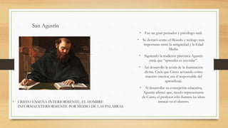 San Agustín
• CRISTO ENSEÑA INTERIORMENTE, EL HOMBRE
INFORMAEXTERIORMENTE POR MEDIO DE LAS PALABRAS.
• Fue un gran pensador y psicólogo sutil.
• Se destacó como el filosofo y teólogo más
importante entre la antigüedad y la Edad
Media.
• Siguiendo la tradición platónica Agustín
creía que “aprender es recordar”.
• Así desarrollo la teoría de la iluminación
divina. Creía que Cristo actuando como
maestro interior, era el responsable del
aprendizaje.
• Al desarrollar su concepción educativa,
Agustín afirmó que, siendo representante
de Cristo, el profesor sólo ilumina las ideas
innatas en el alumno.
 