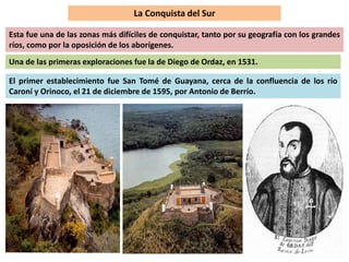 La Conquista del Sur 
Esta fue una de las zonas más difíciles de conquistar, tanto por su geografía con los grandes 
ríos, como por la oposición de los aborígenes. 
Una de las primeras exploraciones fue la de Diego de Ordaz, en 1531. 
El primer establecimiento fue San Tomé de Guayana, cerca de la confluencia de los río 
Caroní y Orinoco, el 21 de diciembre de 1595, por Antonio de Berrío. 
 