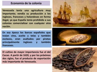 Economía de la colonia 
Venezuela tenía una agricultura muy 
importante; vendía su producción a los 
ingleses, franceses y holandeses en forma 
ilegal, ya que España tenía prohibido a sus 
colonias comercializar con cualquier otra 
nación. 
En esa época los barcos españoles que 
traían vino, aceite y telas y también 
esclavos, eran asaltados por piratas 
principalmente ingleses y también 
franceses. 
El cultivo de mayor importancia fue el del 
Cacao. A partir de 1620, y por los próximos 
dos siglos, fue el producto de exportación 
más importante de Venezuela. 
 