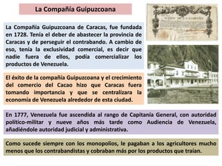 La Compañía Guipuzcoana 
La Compañía Guipuzcoana de Caracas, fue fundada 
en 1728. Tenía el deber de abastecer la provincia de 
Caracas y de perseguir el contrabando. A cambio de 
eso, tenía la exclusividad comercial, es decir que 
nadie fuera de ellos, podía comercializar los 
productos de Venezuela. 
El éxito de la compañía Guipuzcoana y el crecimiento 
del comercio del Cacao hizo que Caracas fuera 
tomando importancia y que se centralizara la 
economía de Venezuela alrededor de esta ciudad. 
En 1777, Venezuela fue ascendida al rango de Capitanía General, con autoridad 
político-militar y nueve años más tarde como Audiencia de Venezuela, 
añadiéndole autoridad judicial y administrativa. 
Como sucede siempre con los monopolios, le pagaban a los agricultores mucho 
menos que los contrabandistas y cobraban más por los productos que traían. 
 