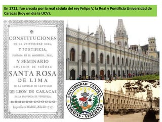 En 1721, fue creada por la real cédula del rey Felipe V, la Real y Pontificia Universidad de 
Caracas (hoy en día la UCV). 
