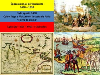 Época colonial de Venezuela 
1498 – 1810 
3 de agosto 1498 
Colon llega a Macuro en la costa de Paria 
“Tierra de gracia” 
Siglo (XV – XVI – XVII) –> 300 años 
 