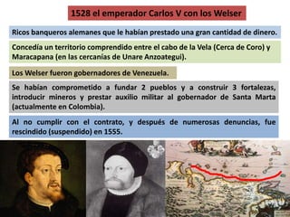 1528 el emperador Carlos V con los Welser 
Ricos banqueros alemanes que le habían prestado una gran cantidad de dinero. 
Concedía un territorio comprendido entre el cabo de la Vela (Cerca de Coro) y 
Maracapana (en las cercanías de Unare Anzoategui). 
LosWelser fueron gobernadores de Venezuela. 
Se habían comprometido a fundar 2 pueblos y a construir 3 fortalezas, 
introducir mineros y prestar auxilio militar al gobernador de Santa Marta 
(actualmente en Colombia). 
Al no cumplir con el contrato, y después de numerosas denuncias, fue 
rescindido (suspendido) en 1555. 
 