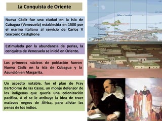 La Conquista de Oriente 
Nueva Cádiz fue una ciudad en la Isla de 
Cubagua (Venezuela) establecida en 1500 por 
el marino italiano al servicio de Carlos V 
Giacomo Castiglione 
Estimulada por la abundancia de perlas, la 
conquista de Venezuela se inició en Oriente. 
Los primeros núcleos de población fueron 
Nueva Cádiz en la isla de Cubagua y la 
Asunción en Margarita. 
Un aspecto notable, fue el plan de Fray 
Bartolomé de las Casas, un monje defensor de 
los indígenas que quería una colonización 
pacífica. A el se le atribuye la idea de traer 
esclavos negros de África, para aliviar las 
penas de los indios. 
 