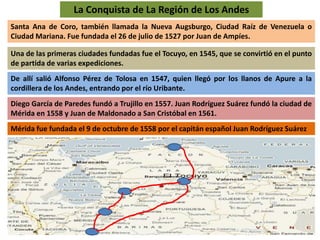 La Conquista de La Región de Los Andes 
Santa Ana de Coro, también llamada la Nueva Augsburgo, Ciudad Raíz de Venezuela o 
Ciudad Mariana. Fue fundada el 26 de julio de 1527 por Juan de Ampíes. 
Una de las primeras ciudades fundadas fue el Tocuyo, en 1545, que se convirtió en el punto 
de partida de varias expediciones. 
De allí salió Alfonso Pérez de Tolosa en 1547, quien llegó por los llanos de Apure a la 
cordillera de los Andes, entrando por el río Uribante. 
Diego García de Paredes fundó a Trujillo en 1557. Juan Rodríguez Suárez fundó la ciudad de 
Mérida en 1558 y Juan de Maldonado a San Cristóbal en 1561. 
Mérida fue fundada el 9 de octubre de 1558 por el capitán español Juan Rodríguez Suárez 
 