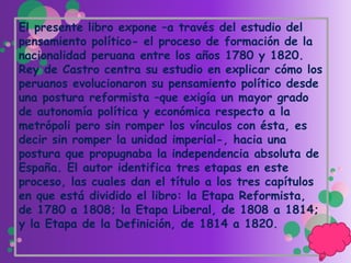 El presente libro expone –a través del estudio del
pensamiento político- el proceso de formación de la
nacionalidad peruana entre los años 1780 y 1820.
Rey de Castro centra su estudio en explicar cómo los
peruanos evolucionaron su pensamiento político desde
una postura reformista –que exigía un mayor grado
de autonomía política y económica respecto a la
metrópoli pero sin romper los vínculos con ésta, es
decir sin romper la unidad imperial-, hacia una
postura que propugnaba la independencia absoluta de
España. El autor identifica tres etapas en este
proceso, las cuales dan el título a los tres capítulos
en que está dividido el libro: la Etapa Reformista,
de 1780 a 1808; la Etapa Liberal, de 1808 a 1814;
y la Etapa de la Definición, de 1814 a 1820.
 