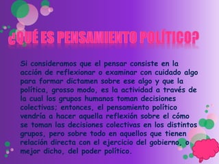 Si consideramos que el pensar consiste en la
acción de reflexionar o examinar con cuidado algo
para formar dictamen sobre ese algo y que la
política, grosso modo, es la actividad a través de
la cual los grupos humanos toman decisiones
colectivas; entonces, el pensamiento político
vendría a hacer aquella reflexión sobre el cómo
se toman las decisiones colectivas en los distintos
grupos, pero sobre todo en aquellos que tienen
relación directa con el ejercicio del gobierno, o
mejor dicho, del poder político.
 