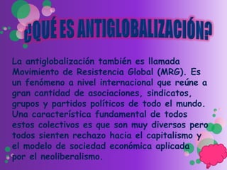 La antiglobalización también es llamada
Movimiento de Resistencia Global (MRG). Es
un fenómeno a nivel internacional que reúne a
gran cantidad de asociaciones, sindicatos,
grupos y partidos políticos de todo el mundo.
Una característica fundamental de todos
estos colectivos es que son muy diversos pero
todos sienten rechazo hacia el capitalismo y
el modelo de sociedad económica aplicada
por el neoliberalismo.
 