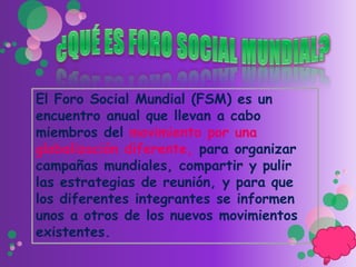 El Foro Social Mundial (FSM) es un
encuentro anual que llevan a cabo
miembros del movimiento por una
globalización diferente, para organizar
campañas mundiales, compartir y pulir
las estrategias de reunión, y para que
los diferentes integrantes se informen
unos a otros de los nuevos movimientos
existentes.
 