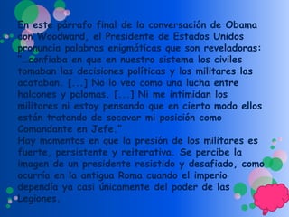 En este párrafo final de la conversación de Obama
con Woodward, el Presidente de Estados Unidos
pronuncia palabras enigmáticas que son reveladoras:
“…confiaba en que en nuestro sistema los civiles
tomaban las decisiones políticas y los militares las
acataban. [...] No lo veo como una lucha entre
halcones y palomas. [...] Ni me intimidan los
militares ni estoy pensando que en cierto modo ellos
están tratando de socavar mi posición como
Comandante en Jefe.”
Hay momentos en que la presión de los militares es
fuerte, persistente y reiterativa. Se percibe la
imagen de un presidente resistido y desafiado, como
ocurría en la antigua Roma cuando el imperio
dependía ya casi únicamente del poder de las
Legiones.
 