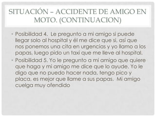 SITUACIÓN – ACCIDENTE DE AMIGO EN
      MOTO. (CONTINUACION)
• Posibilidad 4. Le pregunto a mi amigo si puede
  llegar solo al hospital y él me dice que si, así que
  nos ponemos una cita en urgencias y yo llamo a los
  papas, luego pido un taxi que me lleve al hospital.
• Posibilidad 5. Yo le pregunto a mi amigo que quiere
  que haga y mi amigo me dice que lo ayude. Yo le
  digo que no puedo hacer nada, tengo pico y
  placa, es mejor que llame a sus papas. Mi amigo
  cuelga muy ofendido
 