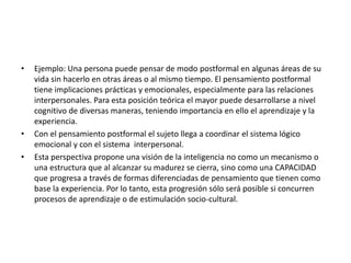 • Ejemplo: Una persona puede pensar de modo postformal en algunas áreas de su
vida sin hacerlo en otras áreas o al mismo tiempo. El pensamiento postformal
tiene implicaciones prácticas y emocionales, especialmente para las relaciones
interpersonales. Para esta posición teórica el mayor puede desarrollarse a nivel
cognitivo de diversas maneras, teniendo importancia en ello el aprendizaje y la
experiencia.
• Con el pensamiento postformal el sujeto llega a coordinar el sistema lógico
emocional y con el sistema interpersonal.
• Esta perspectiva propone una visión de la inteligencia no como un mecanismo o
una estructura que al alcanzar su madurez se cierra, sino como una CAPACIDAD
que progresa a través de formas diferenciadas de pensamiento que tienen como
base la experiencia. Por lo tanto, esta progresión sólo será posible si concurren
procesos de aprendizaje o de estimulación socio-cultural.
 