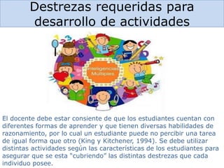 Destrezas requeridas para
desarrollo de actividades
El docente debe estar consiente de que los estudiantes cuentan con
diferentes formas de aprender y que tienen diversas habilidades de
razonamiento, por lo cual un estudiante puede no percibir una tarea
de igual forma que otro (King y Kitchener, 1994). Se debe utilizar
distintas actividades según las características de los estudiantes para
asegurar que se esta “cubriendo” las distintas destrezas que cada
individuo posee.
 