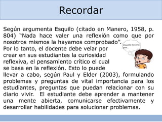 Recordar
Según argumenta Esquilo (citado en Manero, 1958, p.
804) “Nada hace valer una reflexión como que por
nosotros mismos la hayamos comprobado”.
Por lo tanto, el docente debe velar por
crear en sus estudiantes la curiosidad
reflexiva, el pensamiento crítico el cual
se basa en la reflexión. Esto lo puede
llevar a cabo, según Paul y Elder (2003), formulando
problemas y preguntas de vital importancia para los
estudiantes, preguntas que puedan relacionar con su
diario vivir. El estudiante debe aprender a mantener
una mente abierta, comunicarse efectivamente y
desarrollar habilidades para solucionar problemas.
Uuu,esto me sirve
para…
 