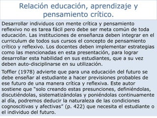 Relación educación, aprendizaje y
pensamiento crítico.
Desarrollar individuos con mente crítica y pensamiento
reflexivo no es tarea fácil pero debe ser meta común de toda
educación. Las instituciones de enseñanza deben integrar en el
curriculum de todos sus cursos el concepto de pensamiento
crítico y reflexivo. Los docentes deben implementar estrategias
como las mencionadas en esta presentación, para lograr
desarrollar esta habilidad en sus estudiantes, que a su vez
deben auto-disciplinarse en su utilización.
Toffler (1978) advierte que para una educación del futuro se
debe enseñar al estudiante a hacer previsiones probables de
ese futuro de una manera crítica y reflexiva. Este autor
sostiene que “solo creando estas presunciones, definiéndolas,
discutiéndolas, sistematizándolas y poniéndolas continuamente
al día, podremos deducir la naturaleza de las condiciones
cognoscitivas y afectivas” (p. 422) que necesita el estudiante o
el individuo del futuro.
 
