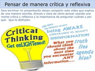 Pensar de manera crítica y reflexiva
Para terminar mi presentación deseo compartir este video que explica
de una manera sencilla, directa y clara de cómo pensar usando una
mente crítica y reflexiva y la importancia de preguntar cuándo y por
qué. Que lo disfruten.
 